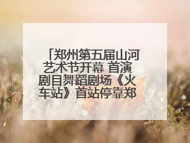 郑州第五届山河艺术节开幕 首演剧目舞蹈剧场《火车站》首站停靠郑州大剧院