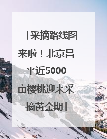 采摘路线图来啦！北京昌平近5000亩樱桃迎来采摘黄金期