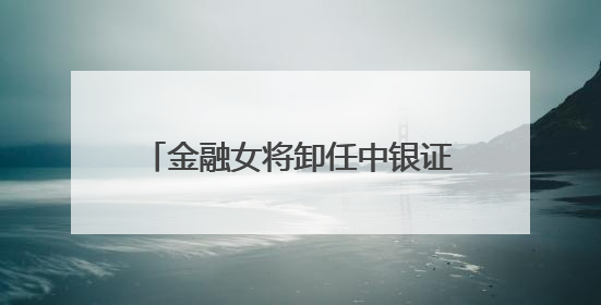 金融女将卸任中银证券董事长，下一站中行总行，周权接棒