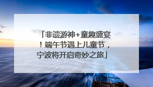 非遗游神+童趣盛宴！端午节遇上儿童节，宁波将开启奇妙之旅