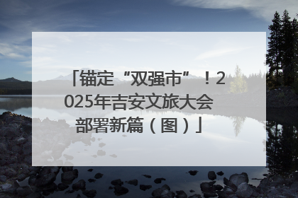 锚定“双强市”！2025年吉安文旅大会部署新篇（图）