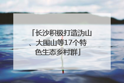 长沙积极打造沩山、大围山等17个特色生态乡村群