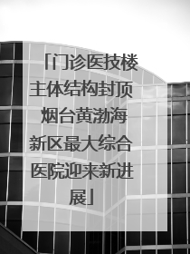 门诊医技楼主体结构封顶 烟台黄渤海新区最大综合医院迎来新进展