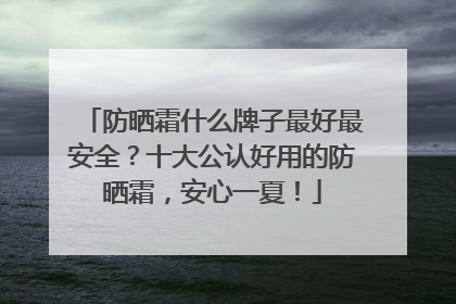 防晒霜什么牌子最好最安全？十大公认好用的防晒霜，安心一夏！