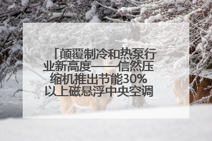颠覆制冷和热泵行业新高度——信然压缩机推出节能30%以上磁悬浮中央空调和磁悬浮热泵