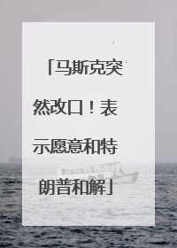 马斯克突然改口！表示愿意和特朗普和解
