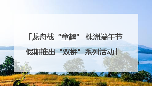 龙舟载“童趣” 株洲端午节假期推出“双拼”系列活动