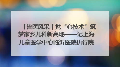 鲁医风采｜携“心技术”筑梦家乡儿科新高地——记上海儿童医学中心临沂医院执行院长、副主任医师孙琦
