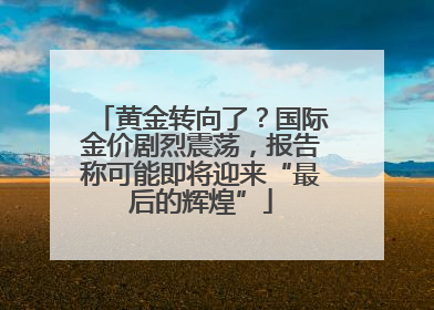 黄金转向了？国际金价剧烈震荡，报告称可能即将迎来“最后的辉煌”