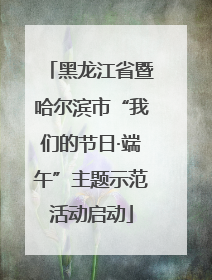 黑龙江省暨哈尔滨市“我们的节日·端午”主题示范活动启动