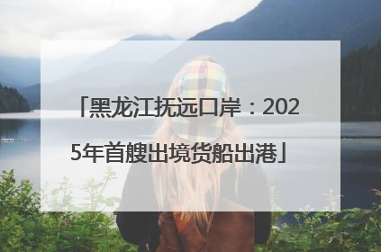 黑龙江抚远口岸：2025年首艘出境货船出港