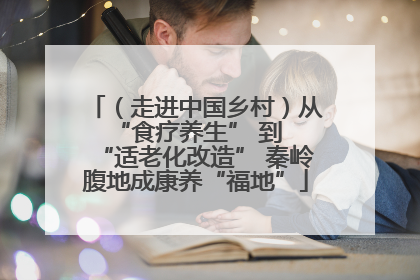 （走进中国乡村）从 “食疗养生” 到 “适老化改造” 秦岭腹地成康养“福地”