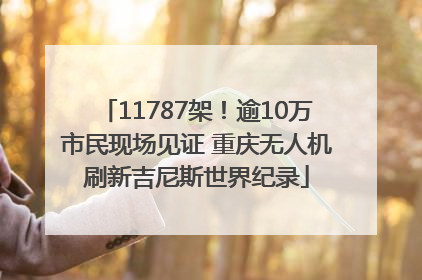 11787架！逾10万市民现场见证 重庆无人机刷新吉尼斯世界纪录