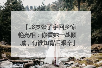 18岁张子宇回乡惊艳亮相：你看她一战倾城，有谁知背后艰辛