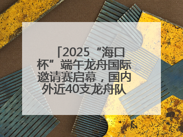 2025“海口杯”端午龙舟国际邀请赛启幕，国内外近40支龙舟队竞逐海甸溪