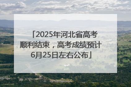 2025年河北省高考顺利结束，高考成绩预计6月25日左右公布