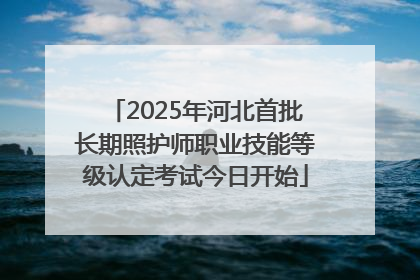 2025年河北首批长期照护师职业技能等级认定考试今日开始