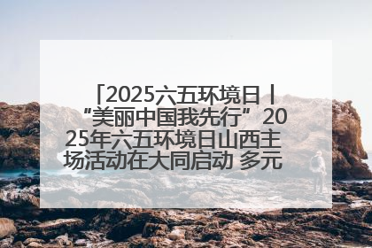 2025六五环境日丨“美丽中国我先行”2025年六五环境日山西主场活动在大同启动 多元形式绘就生态画卷