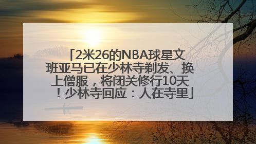 2米26的NBA球星文班亚马已在少林寺剃发、换上僧服，将闭关修行10天！少林寺回应：人在寺里