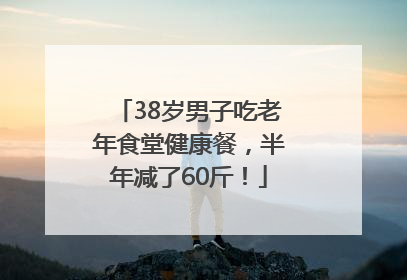 38岁男子吃老年食堂健康餐，半年减了60斤！